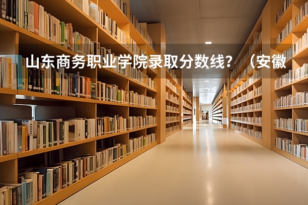 山东商务职业学院录取分数线?(安徽商贸职业技术学院录取分数线汇总)