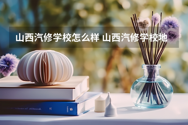 山西汽修学校怎么样 山西汽修学校地址