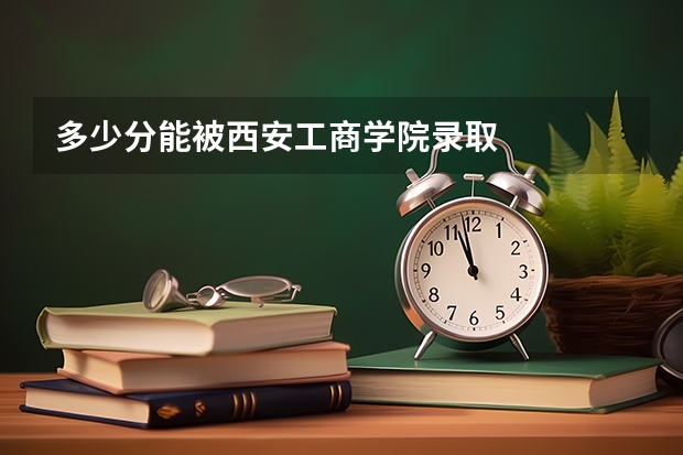多少分能被西安工商学院录取