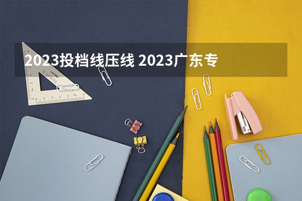2023投档线压线 2023广东专科投档分数