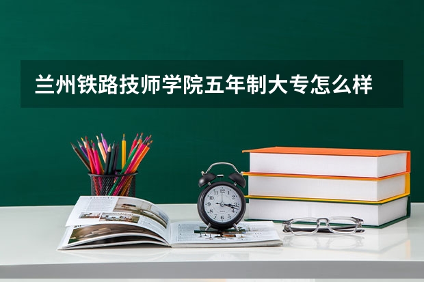 兰州铁路技师学院五年制大专怎么样 兰州铁路技师学院五年制大专地址