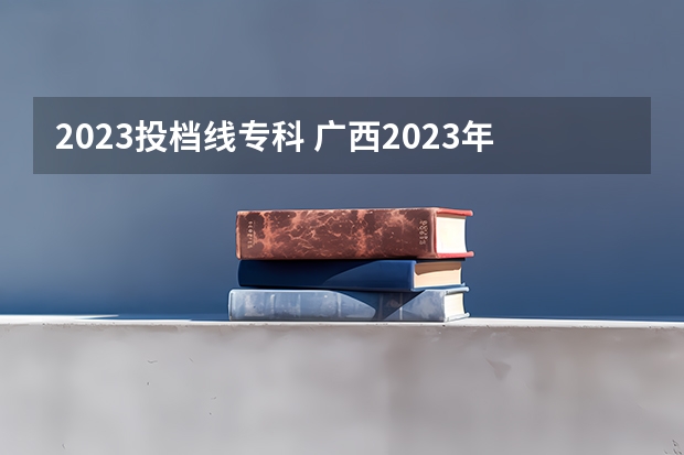 2023投档线专科 广西2023年专科投档线