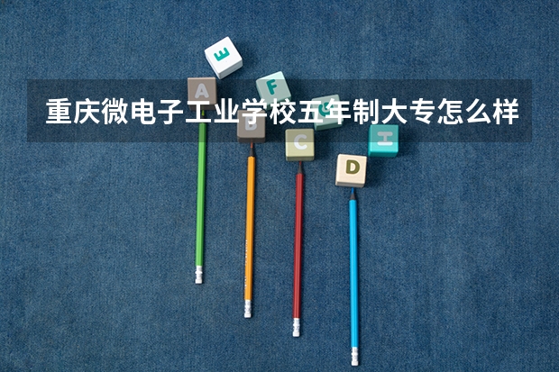 重庆微电子工业学校五年制大专怎么样 重庆微电子工业学校五年制大专地址