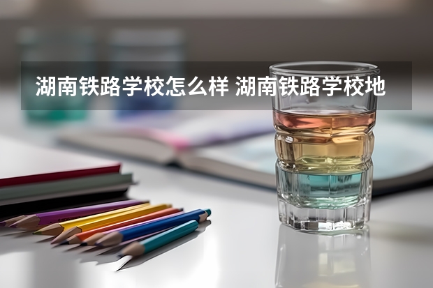 湖南铁路学校怎么样 湖南铁路学校地址