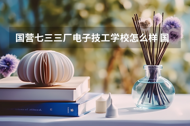 国营七三三厂电子技工学校怎么样 国营七三三厂电子技工学校地址