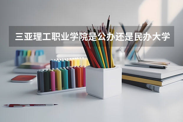 三亚理工职业学院是公办还是民办大学？ 23年高考三亚理工3十2护理入围分数线