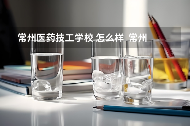  常州医药技工学校 怎么样  常州医药技工学校 地址