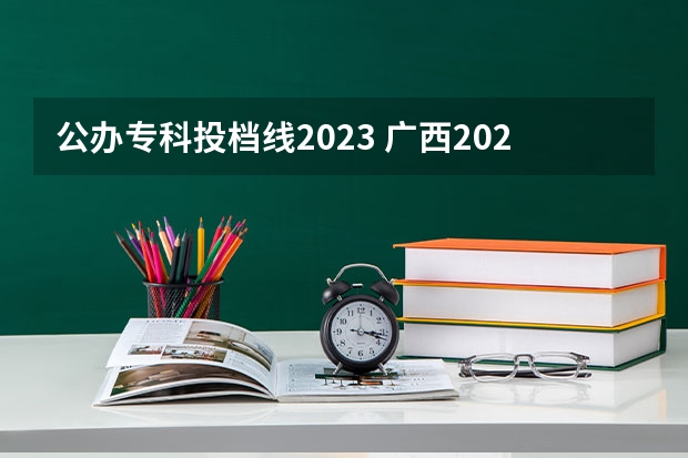 公办专科投档线2023 广西2023年专科投档线