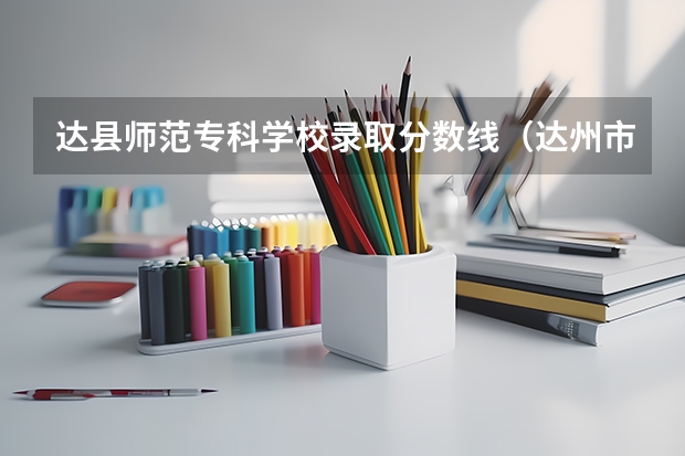 达县师范专科学校录取分数线（达州市普高录取分数线）