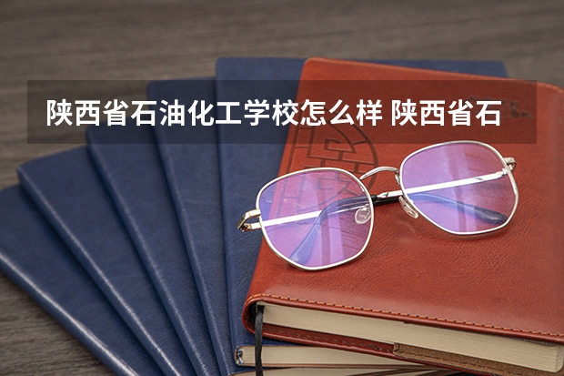 陕西省石油化工学校怎么样 陕西省石油化工学校地址