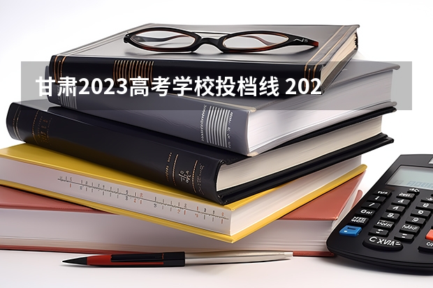 甘肃2023高考学校投档线 2023年甘肃省高考投档线
