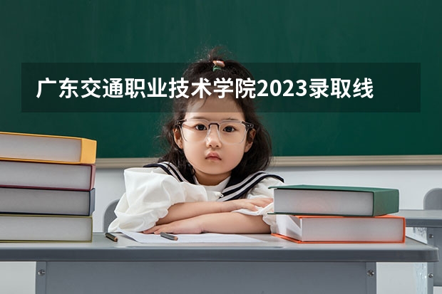 广东交通职业技术学院2023录取线（广东建设职业技术学院2023录取线）