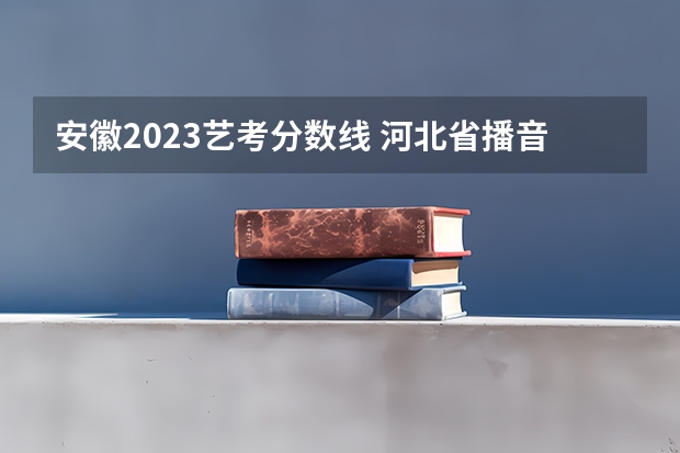 安徽2023艺考分数线 河北省播音主持联考分数线2023