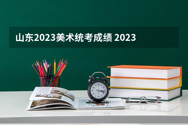 山东2023美术统考成绩 2023年山东高考体育分数标准