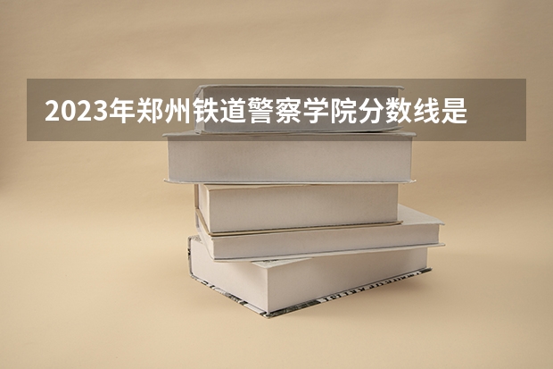 2023年郑州铁道警察学院分数线是多少？