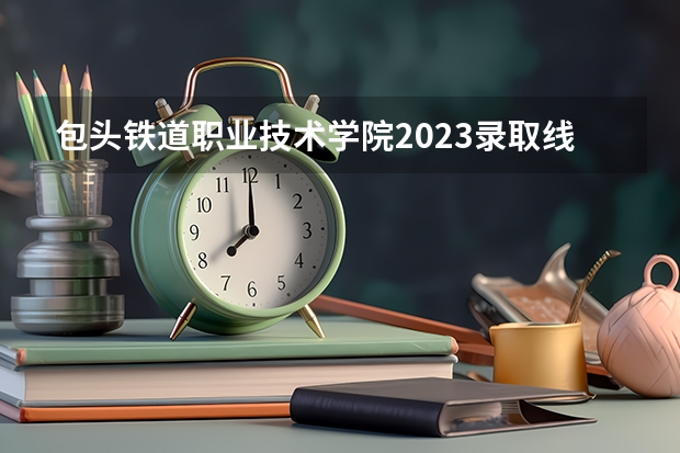 包头铁道职业技术学院2023录取线是多少？
