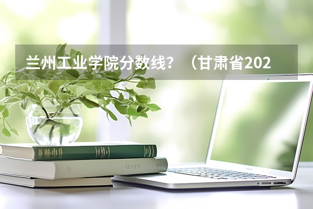 兰州工业学院分数线？（甘肃省2023单招学校及分数线）