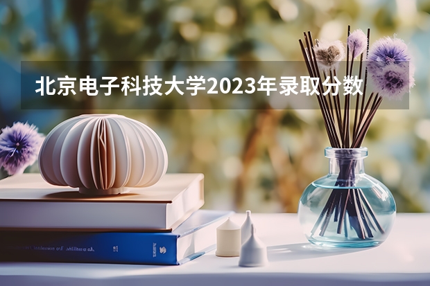 北京电子科技大学2023年录取分数线是多少？