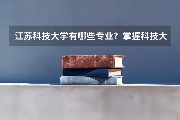 江苏科技大学有哪些专业？掌握科技大学的专业类型，让你报考更有把握？