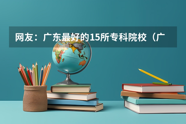 网友：广东最好的15所专科院校（广东工贸职业技术学院3+证书学前教育分数线）