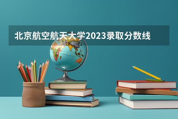 北京航空航天大学2023录取分数线云南（中国的航空大学排名及分数线）