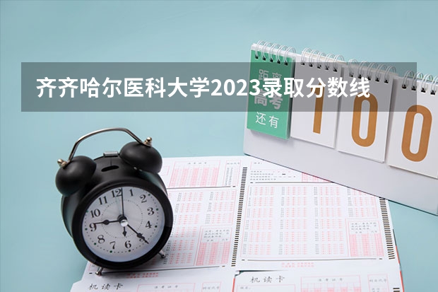 齐齐哈尔医科大学2023录取分数线 全国医学院校大学排名及录取分数线