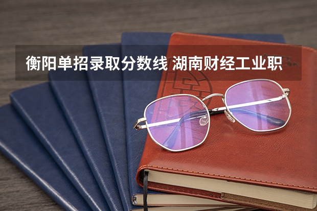 衡阳单招录取分数线 湖南财经工业职业技术学院单招录取线